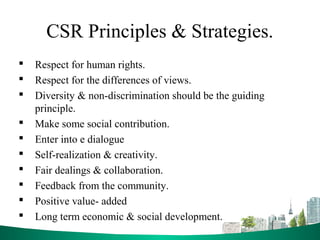 CSR Principles & Strategies.
 Respect for human rights.
 Respect for the differences of views.
 Diversity & non-discrimination should be the guiding
principle.
 Make some social contribution.
 Enter into e dialogue
 Self-realization & creativity.
 Fair dealings & collaboration.
 Feedback from the community.
 Positive value- added
 Long term economic & social development.
 