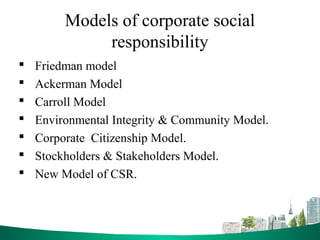Models of corporate social
responsibility
 Friedman model
 Ackerman Model
 Carroll Model
 Environmental Integrity & Community Model.
 Corporate Citizenship Model.
 Stockholders & Stakeholders Model.
 New Model of CSR.
 