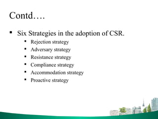 Contd….
 Six Strategies in the adoption of CSR.
 Rejection strategy
 Adversary strategy
 Resistance strategy
 Compliance strategy
 Accommodation strategy
 Proactive strategy
 