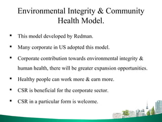 Environmental Integrity & Community
Health Model.
 This model developed by Redman.
 Many corporate in US adopted this model.
 Corporate contribution towards environmental integrity &
human health, there will be greater expansion opportunities.
 Healthy people can work more & earn more.
 CSR is beneficial for the corporate sector.
 CSR in a particular form is welcome.
 