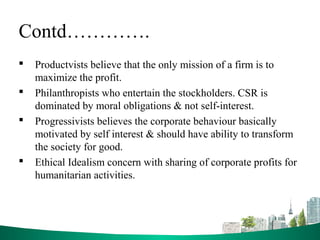 Contd………….
 Productvists believe that the only mission of a firm is to
maximize the profit.
 Philanthropists who entertain the stockholders. CSR is
dominated by moral obligations & not self-interest.
 Progressivists believes the corporate behaviour basically
motivated by self interest & should have ability to transform
the society for good.
 Ethical Idealism concern with sharing of corporate profits for
humanitarian activities.
 