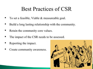 Best Practices of CSR
 To set a feasible, Viable & measureable goal.
 Build a long lasting relationship with the community.
 Retain the community core values.
 The impact of the CSR needs to be assessed.
 Reporting the impact.
 Create community awareness.
 