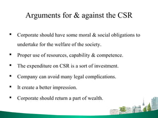 Arguments for & against the CSR
 Corporate should have some moral & social obligations to
undertake for the welfare of the society.
 Proper use of resources, capability & competence.
 The expenditure on CSR is a sort of investment.
 Company can avoid many legal complications.
 It create a better impression.
 Corporate should return a part of wealth.
 