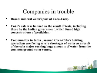 Companies in trouble
 Dasani mineral water (part of Coca-Cola).
 Coke’s sale was banned as the result of tests, including
those by the Indian government, which found high
concentrations of pesticides.
 Communities in India , around Coca-Cola's bottling
operations are facing severe shortages of water as a result
of the cola major sucking huge amounts of water from the
common groundwater source.
 