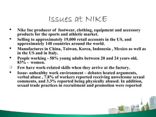 Issues at NIKE
 Nike Inc producer of footwear, clothing, equipment and accessory
products for the sports and athletic market.
 Selling to approximately 19,000 retail accounts in the US, and
approximately 140 countries around the world.
 Manufactures in China, Taiwan, Korea, Indonesia , Mexico as well as
in the US and in Italy.
 People working - 58% young adults between 20 and 24 years old,
83% - women.
 Few have work-related skills when they arrive at the factory.
 Issue- unhealthy work environment – debates heated arguments,
verbal abuse , 7.8% of workers reported receiving unwelcome sexual
comments, and 3.3% reported being physically abused. In addition,
sexual trade practices in recruitment and promotion were reported
 