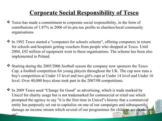 Corporate Social Responsibility of Tesco
 Tesco has made a commitment to corporate social responsibility, in the form of
contributions of 1.87% in 2006 of its pre-tax profits to charities/local community
organisations.
 In 1992 Tesco started a "computers for schools scheme", offering computers in return
for schools and hospitals getting vouchers from people who shopped at Tesco. Until
2004, £92 million of equipment went to these organisations. The scheme has been also
implemented in Poland.
 Starting during the 2005/2006 football season the company now sponsors the Tesco
Cup, a football competition for young players throughout the UK. The cup now runs a
boy's competition at Under 13 level and two girl's cups at Under 14 level and Under 16
level. Over 40,000 boys alone took part in the 2007/08 competitions.
 In 2009 Tesco used “Change for Good” as advertising, which is trade marked by
Unicef for charity usage but is not trademarked for commercial or retail use which
prompted the agency to say "it is the first time in Unicef’s history that a commercial
entity has purposely set out to capitalise on one of our campaigns and subsequently
damage an income stream which several of our programmes for children are dependent
on”.
 