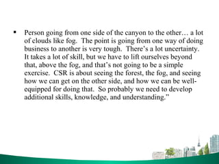  Person going from one side of the canyon to the other… a lot
of clouds like fog. The point is going from one way of doing
business to another is very tough. There’s a lot uncertainty.
It takes a lot of skill, but we have to lift ourselves beyond
that, above the fog, and that’s not going to be a simple
exercise. CSR is about seeing the forest, the fog, and seeing
how we can get on the other side, and how we can be well-
equipped for doing that. So probably we need to develop
additional skills, knowledge, and understanding.”
 