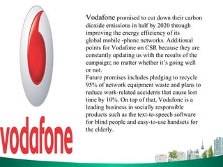 Vodafone promised to cut down their carbon
dioxide emissions in half by 2020 through
improving the energy efficiency of its
global mobile -phone networks. Additional
points for Vodafone on CSR because they are
constantly updating us with the results of the
campaign; no matter whether it’s going well
or not.
Future promises includes pledging to recycle
95% of network equipment waste and plans to
reduce work-related accidents that cause lost
time by 10%. On top of that, Vodafone is a
leading business in socially responsible
products such as the text-to-speech software
for blind people and easy-to-use handsets for
the elderly.
 