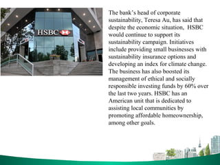 The bank’s head of corporate
sustainability, Teresa Au, has said that
despite the economic situation, HSBC
would continue to support its
sustainability campaign. Initiatives
include providing small businesses with
sustainability insurance options and
developing an index for climate change.
The business has also boosted its
management of ethical and socially
responsible investing funds by 60% over
the last two years. HSBC has an
American unit that is dedicated to
assisting local communities by
promoting affordable homeownership,
among other goals.
 