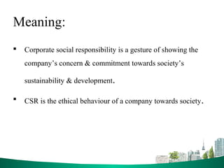 Meaning:
 Corporate social responsibility is a gesture of showing the
company’s concern & commitment towards society’s
sustainability & development.
 CSR is the ethical behaviour of a company towards society.
 