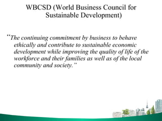 WBCSD (World Business Council for
Sustainable Development)
“The continuing commitment by business to behave
ethically and contribute to sustainable economic
development while improving the quality of life of the
workforce and their families as well as of the local
community and society.”
 