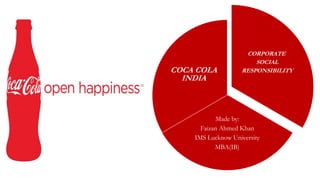 CORPORATE
SOCIAL
RESPONSIBILITY
Made by:
Faizan Ahmed Khan
IMS Lucknow University
MBA(IB)
COCA COLA
INDIA
 