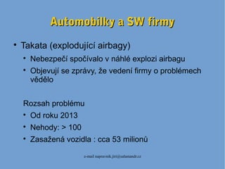 e-mail napravnik.jiri@salamandr.cz
Automobilky a SW firmyAutomobilky a SW firmy

Takata (explodující airbagy)

Nebezpečí spočívalo v náhlé explozi airbagu

Objevují se zprávy, že vedení firmy o problémech
vědělo
Rozsah problému

Od roku 2013

Nehody: > 100

Zasažená vozidla : cca 53 milionů
 