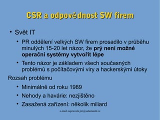 e-mail napravnik.jiri@salamandr.cz
CSR a odpov dnost SW fireměCSR a odpov dnost SW firemě

Svět IT

PR oddělení velkých SW firem prosadilo v průběhu
minulých 15-20 let názor, že prý není možné
operační systémy vytvořit lépe

Tento názor je základem všech současných
problémů s počítačovými viry a hackerskými útoky
Rozsah problému

Minimálně od roku 1989

Nehody a havárie: nezjištěno

Zasažená zařízení: několik miliard
 