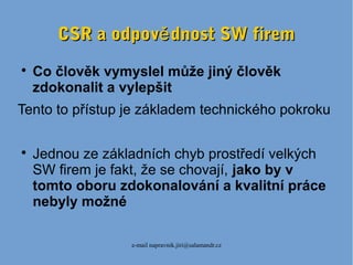 e-mail napravnik.jiri@salamandr.cz
CSR a odpov dnost SW fireměCSR a odpov dnost SW firemě

Co člověk vymyslel může jiný člověk
zdokonalit a vylepšit
Tento to přístup je základem technického pokroku

Jednou ze základních chyb prostředí velkých
SW firem je fakt, že se chovají, jako by v
tomto oboru zdokonalování a kvalitní práce
nebyly možné
 