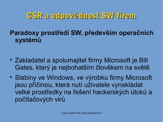 e-mail napravnik.jiri@salamandr.cz
CSR a odpov dnost SW fireměCSR a odpov dnost SW firemě
Paradoxy prostředí SW, především operačních
systémů

Zakladatel a spolumajitel firmy Microsoft je Bill
Gates, který je nejbohatším člověkem na světě

Slabiny ve Windows, ve výrobku firmy Microsoft
jsou příčinou, která nutí uživatele vynakládat
velké prostředky na řešení hackerských útoků a
počítačových virů
 