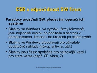 e-mail napravnik.jiri@salamandr.cz
CSR a odpov dnost SW fireměCSR a odpov dnost SW firemě
Paradoxy prostředí SW, především operačních
systémů

Slabiny ve Windows, ve výrobku firmy Microsoft,
jsou nejsnazší cestou do počítačů a serverů v
domácnostech, firmách i na úřadech po celém světě

Slabiny ve Windows představuji pro uživatele
dodatečné náklady (nákup antiviru, atd.)

Slabiny jsou často společné pro nejnovější verzi i
pro staré verze (např. XP, Vista, 7)
 