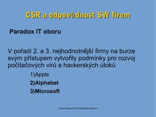 e-mail napravnik.jiri@salamandr.cz
CSR a odpov dnost SW fireměCSR a odpov dnost SW firemě
Paradox IT oboru
V pořadí 2. a 3. nejhodnotnější firmy na burze
svým přístupem vytvořily podmínky pro rozvoj
počítačových virů a hackerských útoků
1)Apple
2)Alphabet
3)Microsoft
 