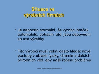 e-mail napravnik.jiri@salamandr.cz
Situace veSituace ve
výrobních firmáchvýrobních firmách

Je naprosto normální, že výrobci hraček,
automobilů, potravin, atd. jsou odpovědní
za své výrobky

Tito výrobci musí velmi často hledat nové
postupy v oblasti fyziky, chemie a dalších
přírodních věd, aby našli řešení problému
 