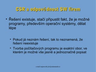 e-mail napravnik.jiri@salamandr.cz
CSR a odpov dnost SW fireměCSR a odpov dnost SW firemě

Řešení existuje, stačí připustit fakt, že je možné
programy, především operační systémy, dělat
lépe

Pokud já neznám řešení, tak to neznamená, že
řešení neexistuje

Tvorba počítačových programu je exaktní obor, ve
kterém je možné vše jasně a jednoznačně popsat
 