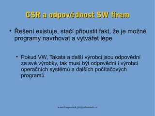 e-mail napravnik.jiri@salamandr.cz
CSR a odpov dnost SW fireměCSR a odpov dnost SW firemě

Řešení existuje, stačí připustit fakt, že je možné
programy navrhovat a vytvářet lépe

Pokud VW, Takata a další výrobci jsou odpovědní
za své výrobky, tak musí být odpovědní i výrobci
operačních systémů a dalších počítačových
programů
 