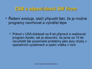 e-mail napravnik.jiri@salamandr.cz
CSR a odpov dnost SW fireměCSR a odpov dnost SW firemě

Řešení existuje, stačí připustit fakt, že je možné
programy navrhovat a vytvářet lépe

Pokud v USA dokázali za 8 let připravit a realizovat
program Apollo, tak je absurdní, že jsme za 15 let
nevyřešili tak pozemské problémy jako jsou chyby v
operačních systémech a zadní vrátka v nich.
 
