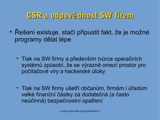 e-mail napravnik.jiri@salamandr.cz
CSR a odpov dnost SW fireměCSR a odpov dnost SW firemě

Řešení existuje, stačí připustit fakt, že je možné
programy dělat lépe

Tlak na SW firmy a především tvůrce operačních
systémů způsobí, že se výrazně omezí prostor pro
počítačové viry a hackerské útoky

Tlak na SW firmy ušetří občanům, firmám i úřadům
velké finanční částky za dodatečná (a často
neúčinná) bezpečnostní opatření
 