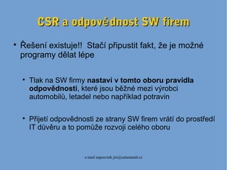 e-mail napravnik.jiri@salamandr.cz
CSR a odpov dnost SW fireměCSR a odpov dnost SW firemě

Řešení existuje!! Stačí připustit fakt, že je možné
programy dělat lépe

Tlak na SW firmy nastaví v tomto oboru pravidla
odpovědnosti, které jsou běžné mezi výrobci
automobilů, letadel nebo například potravin

Přijetí odpovědnosti ze strany SW firem vrátí do prostředí
IT důvěru a to pomůže rozvoji celého oboru
 