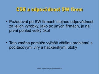 e-mail napravnik.jiri@salamandr.cz
CSR a odpov dnost SW fireměCSR a odpov dnost SW firemě

Požadovat po SW firmách stejnou odpovědnost
za jejich výrobky, jako po jiných firmách, je na
první pohled velký úkol

Tato změna pomůže vyřešit většinu problémů s
počítačovými viry a hackerskými útoky
 