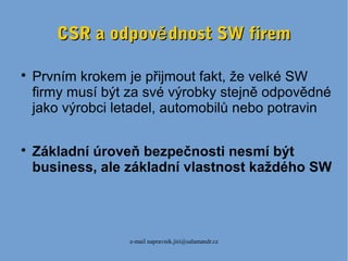 e-mail napravnik.jiri@salamandr.cz
CSR a odpov dnost SW fireměCSR a odpov dnost SW firemě

Prvním krokem je přijmout fakt, že velké SW
firmy musí být za své výrobky stejně odpovědné
jako výrobci letadel, automobilů nebo potravin

Základní úroveň bezpečnosti nesmí být
business, ale základní vlastnost každého SW
 