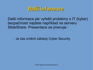 e-mail napravnik.jiri@salamandr.cz
Další informaceDalší informace
Další informace jak vyřešit problémy s IT (kyber)
bezpečností najdete například na serveru
SlideShare. Presentace se jmenuje :
– Je čas změnit základy Cyber Security
 