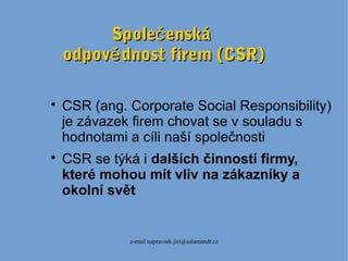 e-mail napravnik.jiri@salamandr.cz
Spole enskáčSpole enskáč
odpov dnost firem (CSR)ěodpov dnost firem (CSR)ě

CSR (ang. Corporate Social Responsibility)
je závazek firem chovat se v souladu s
hodnotami a cíli naší společnosti

CSR se týká i dalších činností firmy,
které mohou mít vliv na zákazníky a
okolní svět
 