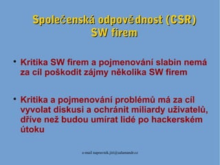 e-mail napravnik.jiri@salamandr.cz
Spole enská odpov dnost (CSR)č ěSpole enská odpov dnost (CSR)č ě
SW firemSW firem

Kritika SW firem a pojmenování slabin nemá
za cíl poškodit zájmy několika SW firem

Kritika a pojmenování problémů má za cíl
vyvolat diskusi a ochránit miliardy uživatelů,
dříve než budou umírat lidé po hackerském
útoku
 