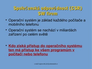 e-mail napravnik.jiri@salamandr.cz
Spole enská odpov dnost (CSR)č ěSpole enská odpov dnost (CSR)č ě
SW firemSW firem

Operační systém je základ každého počítače a
mobilního telefonu

Operační systém se nachází v miliardách
zařízení po celém světě

Kdo získá přístup do operačního systému
ten má přístup ke všem programům v
počítači nebo telefonu
 