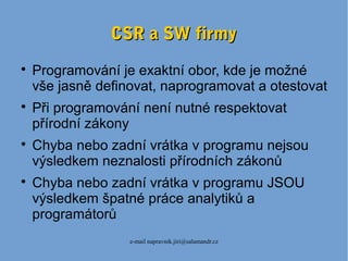 e-mail napravnik.jiri@salamandr.cz
CSR a SW firmyCSR a SW firmy

Programování je exaktní obor, kde je možné
vše jasně definovat, naprogramovat a otestovat

Při programování není nutné respektovat
přírodní zákony

Chyba nebo zadní vrátka v programu nejsou
výsledkem neznalosti přírodních zákonů

Chyba nebo zadní vrátka v programu JSOU
výsledkem špatné práce analytiků a
programátorů
 