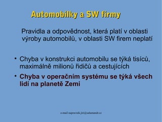 e-mail napravnik.jiri@salamandr.cz
Automobilky a SW firmyAutomobilky a SW firmy
Pravidla a odpovědnost, která platí v oblasti
výroby automobilů, v oblasti SW firem neplatí

Chyba v konstrukci automobilu se týká tisíců,
maximálně milionů řidičů a cestujících

Chyba v operačním systému se týká všech
lidí na planetě Zemi
 