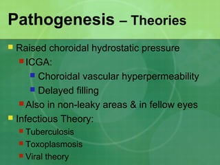 Pathogenesis – Theories
 Raised choroidal hydrostatic pressure
 ICGA:
 Choroidal vascular hyperpermeability
 Delayed filling
 Also in non-leaky areas & in fellow eyes
 Infectious Theory:
 Tuberculosis
 Toxoplasmosis
 Viral theory
 