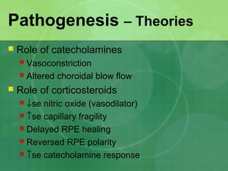 Pathogenesis – Theories
 Role of catecholamines
 Vasoconstriction
 Altered choroidal blow flow
 Role of corticosteroids
 ↓se nitric oxide (vasodilator)
 ↑se capillary fragility
 Delayed RPE healing
 Reversed RPE polarity
 ↑se catecholamine response
 