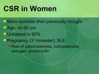 CSR in Women
 More common than previously thought
 Age: 40-60 yrs
 Unilateral in 90%
 Pregnancy (3rd
trimester), SLE
 Role of catecholamines, corticosteroids,
estrogen, prostacyclin
 