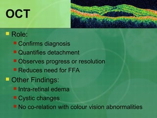 OCT
 Role:
 Confirms diagnosis
 Quantifies detachment
 Observes progress or resolution
 Reduces need for FFA
 Other Findings:
 Intra-retinal edema
 Cystic changes
 No co-relation with colour vision abnormalities
 