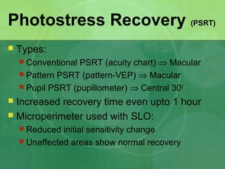Photostress Recovery (PSRT)
 Types:
 Conventional PSRT (acuity chart) ⇒ Macular
 Pattern PSRT (pattern-VEP) ⇒ Macular
 Pupil PSRT (pupillometer) ⇒ Central 300
 Increased recovery time even upto 1 hour
 Microperimeter used with SLO:
 Reduced initial sensitivity change
 Unaffected areas show normal recovery
 