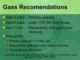 Gass Recomendations
 Wait 4 mths : Primary episode
 Wait 6 mths : Leak <1/4th
DD from fovea
 Wait 1 mth : Recurrence, with good prior
recovery
 Prompt Rx:
 Primary episode > 4 mths old
 Recurrence, with poor prior visual recovery
 Occupational demands
 Gass JDM. Stereoscopic Atlas of Macular Diseases: Diagnosis and Treatment. 3rd ed.
St. Louis: CV Mosby; 1987. p 46-59.
 