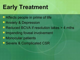 Early Treatment
 Affects people in prime of life
 Anxiety & Depression
 Reduced BCVA if resolution takes > 4 mths
 Impending foveal involvement
 Monocular patients
 Severe & Complicated CSR
 