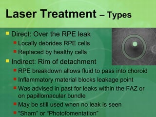 Laser Treatment – Types
 Direct: Over the RPE leak
 Locally debrides RPE cells
 Replaced by healthy cells
 Indirect: Rim of detachment
 RPE breakdown allows fluid to pass into choroid
 Inflammatory material blocks leakage point
 Was advised in past for leaks within the FAZ or
on papillomacular bundle
 May be still used when no leak is seen
 “Sham” or “Photofomentation”
 
