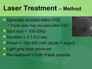 Laser Treatment – Method
 Generally avoided within FAZ
 Diode laser may be used within FAZ
 Spot size = 100-200μ
 Duration = 0.1-0.2 sec
 Power = 100-400 mW (diode > argon)
 Light grey burn achieved
 Re-treatment >1mth if leak persists
 