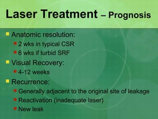 Laser Treatment – Prognosis
 Anatomic resolution:
 2 wks in typical CSR
 6 wks if turbid SRF
 Visual Recovery:
 4-12 weeks
 Recurrence:
 Generally adjacent to the original site of leakage
 Reactivation (inadequate laser)
 New leak
 