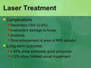 Laser Treatment
 Complications
 Secondary CNV (2-5%)
 Inadvertent damage to fovea
 Scotoma
 Slow enlargement of area of RPE atrophy
 Long-term outcome:
 > 85% show extremely good prognosis
 <12% show marked visual impairment
 