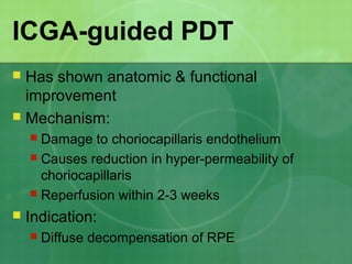 ICGA-guided PDT
 Has shown anatomic & functional
improvement
 Mechanism:
 Damage to choriocapillaris endothelium
 Causes reduction in hyper-permeability of
choriocapillaris
 Reperfusion within 2-3 weeks
 Indication:
 Diffuse decompensation of RPE
 