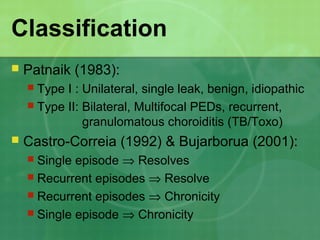 Classification
 Patnaik (1983):
 Type I : Unilateral, single leak, benign, idiopathic
 Type II: Bilateral, Multifocal PEDs, recurrent,
granulomatous choroiditis (TB/Toxo)
 Castro-Correia (1992) & Bujarborua (2001):
 Single episode ⇒ Resolves
 Recurrent episodes ⇒ Resolve
 Recurrent episodes ⇒ Chronicity
 Single episode ⇒ Chronicity
 