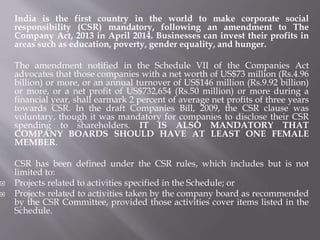 India is the first country in the world to make corporate social
responsibility (CSR) mandatory, following an amendment to The
Company Act, 2013 in April 2014. Businesses can invest their profits in
areas such as education, poverty, gender equality, and hunger.
The amendment notified in the Schedule VII of the Companies Act
advocates that those companies with a net worth of US$73 million (Rs.4.96
billion) or more, or an annual turnover of US$146 million (Rs.9.92 billion)
or more, or a net profit of US$732,654 (Rs.50 million) or more during a
financial year, shall earmark 2 percent of average net profits of three years
towards CSR. In the draft Companies Bill, 2009, the CSR clause was
voluntary, though it was mandatory for companies to disclose their CSR
spending to shareholders. IT IS ALSO MANDATORY THAT
COMPANY BOARDS SHOULD HAVE AT LEAST ONE FEMALE
MEMBER.
CSR has been defined under the CSR rules, which includes but is not
limited to:
 Projects related to activities specified in the Schedule; or
 Projects related to activities taken by the company board as recommended
by the CSR Committee, provided those activities cover items listed in the
Schedule.
 